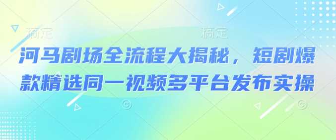 河马剧场全流程大揭秘，短剧爆款精选同一视频多平台发布实操-凌秋网创