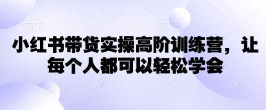 小红书带货实操高阶训练营，让每个人都可以轻松学会-凌秋网创