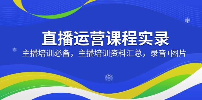 直播运营课程实录：主播培训必备，主播培训资料汇总，录音+图片-凌秋网创
