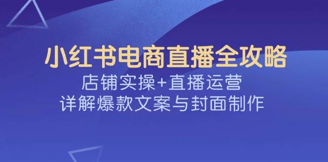 （14410期）小红书电商直播全攻略，店铺实操+直播运营，详解爆款文案与封面制作-凌秋网创
