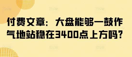 付费文章：大盘能够一鼓作气地站稳在3400点上方吗?-凌秋网创
