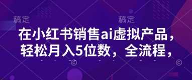 小红书销售ai虚拟产品，轻松月入5位数，全流程，超细节变现过程，完全无卡点-凌秋网创