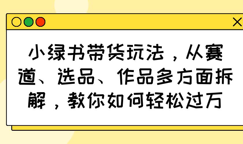 （14537期）小绿书带货玩法，从赛道、选品、作品多方面拆解，教你如何轻松过万-凌秋网创