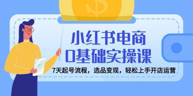 小红书电商0基础实操课，7天起号流程，选品变现，轻松上手开店运营-凌秋网创