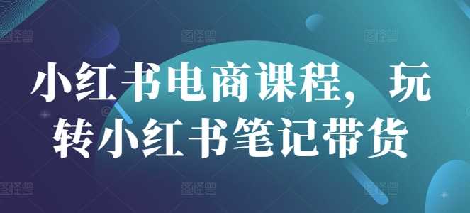 小红书电商课程，玩转小红书笔记带货-凌秋网创