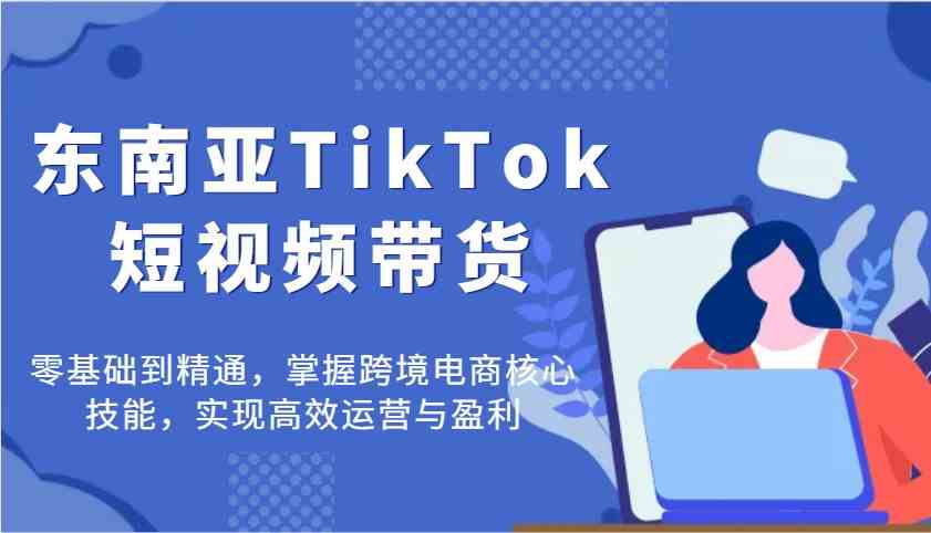 东南亚TikTok短视频带货，零基础到精通，掌握跨境电商核心技能，实现高效运营与盈利-凌秋网创