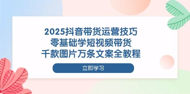 2025抖音带货运营技巧，零基础学短视频带货，千款图片万条文案全教程-凌秋网创