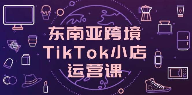 （14390期）东南亚跨境TikTok小店运营课，掌握店铺设置与流量转化核心技巧-凌秋网创