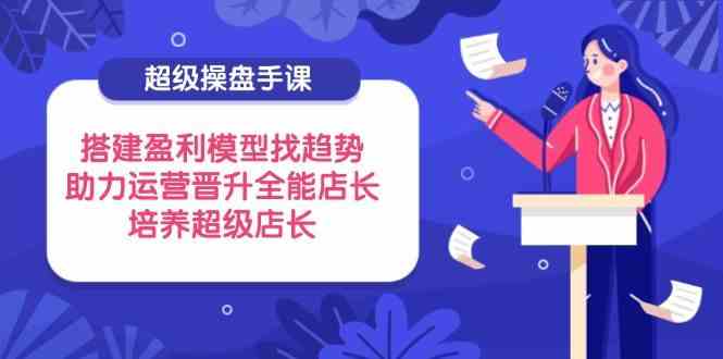 超级操盘手课，搭建盈利模型找趋势，助力运营晋升全能店长，培养超级店长-凌秋网创
