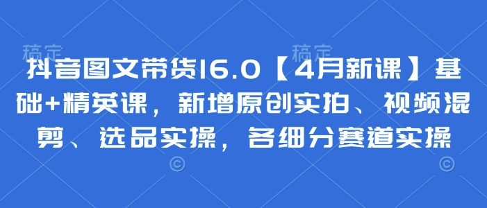 抖音图文带货16.0【4月新课】基础+精英课，新增原创实拍、视频混剪、选品实操，各细分赛道实操-凌秋网创
