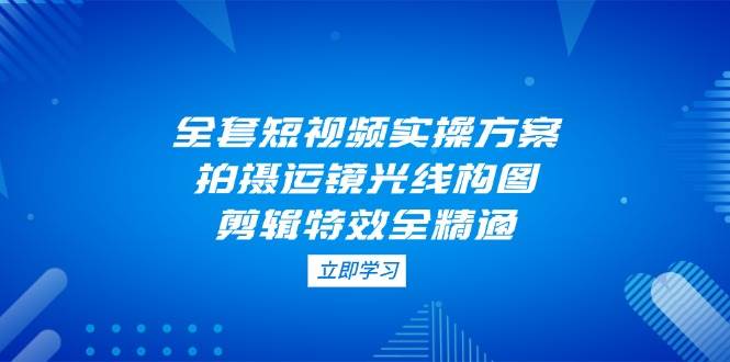 （14465期）全套短视频实操方案，拍摄运镜光线构图，剪辑特效全精通-凌秋网创
