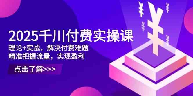 2025千川付费实操课，理论+实战，解决付费难题，精准把握流量，实现盈利-凌秋网创