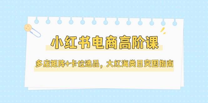 小红书电商高阶课，多店矩阵+卡位选品，大红海类目突围指南（更新5月）-凌秋网创