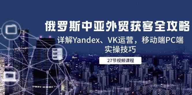 俄罗斯中亚外贸获客全攻略，详解Yandex、VK运营，移动端PC端实操技巧-凌秋网创