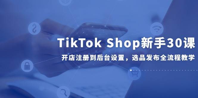 （14960期）TikTok Shop新手30课，开店注册到后台设置，选品发布全流程教学-凌秋网创