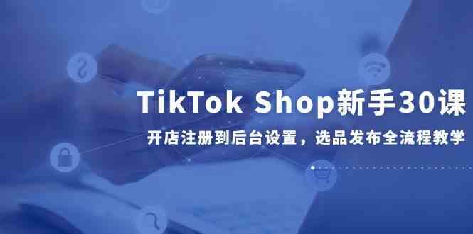 TikTok Shop新手30课，开店注册到后台设置，选品发布全流程教学-凌秋网创