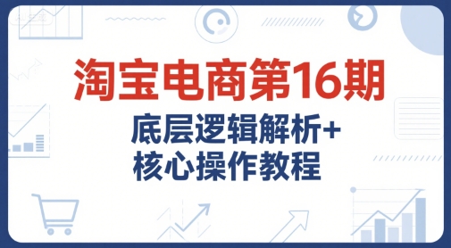 淘宝电商第16期，底层逻辑解析+核心操作教程，运营、推广提升能力的必学课程+配套资料-凌秋网创