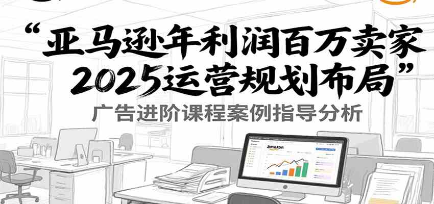 亚马逊年利润百万卖家2025运营规划布局，广告进阶课程案例指导分析-凌秋网创