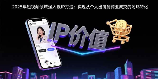 （15599期）2025年短视频领域人设IP打造：实现从个人出镜到商业成交的闭环转化-凌秋网创